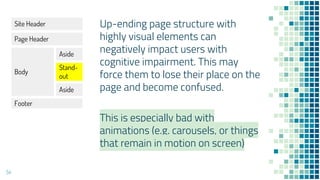 54
Up-ending page structure with
highly visual elements can
negatively impact users with
cognitive impairment. This may
force them to lose their place on the
page and become confused.
This is especially bad with
animations (e.g. carousels, or things
that remain in motion on screen)
Site Header
Page Header
Body
Aside
Stand-
out
Aside
Footer
 