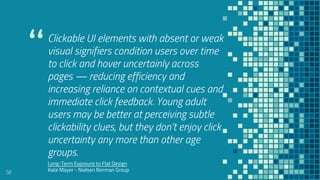 “
Clickable UI elements with absent or weak
visual signifiers condition users over time
to click and hover uncertainly across
pages — reducing efficiency and
increasing reliance on contextual cues and
immediate click feedback. Young adult
users may be better at perceiving subtle
clickability clues, but they don’t enjoy click
uncertainty any more than other age
groups.
58
Long-Term Exposure to Flat Design
Kate Mayer - Nielsen Norman Group
 