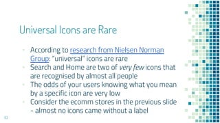 Universal Icons are Rare
63
▪ According to research from Nielsen Norman
Group: “universal” icons are rare
▪ Search and Home are two of very few icons that
are recognised by almost all people
▪ The odds of your users knowing what you mean
by a specific icon are very low
▪ Consider the ecomm stores in the previous slide
- almost no icons came without a label
 