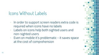 Icons Without Labels
64
▪ In order to support screen readers extra code is
required when icons have no labels
▪ Labels on icons help both sighted users and
non-sighted users
▪ Even on mobile it’s problematic - it saves space
at the cost of comprehension
 