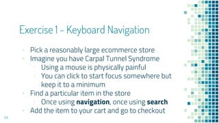 Exercise 1 - Keyboard Navigation
▪ Pick a reasonably large ecommerce store
▪ Imagine you have Carpal Tunnel Syndrome
▫ Using a mouse is physically painful
▫ You can click to start focus somewhere but
keep it to a minimum
▪ Find a particular item in the store
▫ Once using navigation, once using search
▪ Add the item to your cart and go to checkout
69
 