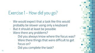 Exercise 1 - How did you go?
▪ We would expect that a task like this would
probably be slower using only a keyboard
▪ But it should at least be possible
▪ Were there any problems?
▫ Did you always know where the focus was?
▫ Were there things that were difficult to get
focus on?
▫ Did you complete the task?
70
 