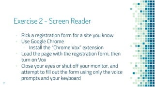 Exercise 2 - Screen Reader
▪ Pick a registration form for a site you know
▪ Use Google Chrome
▫ Install the “Chrome Vox” extension
▪ Load the page with the registration form, then
turn on Vox
▪ Close your eyes or shut off your monitor, and
attempt to fill out the form using only the voice
prompts and your keyboard
71
 