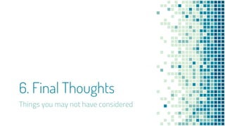 6. Final Thoughts
Things you may not have considered
 