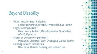 Beyond Disability
▪ Vision Impairment - including
▫ Colour Blindness, Myopia/Hyperopia, Eye-strain
▪ Cognitive Impairment
▫ Head injury, Autism, Developmental Disabilities,
ADHD, Dyslexia
▪ Motor or dexterity impairment
▫ Paralysis, Cerebral Palsy, Dyspraxia, Carpal Tunnel
▪ Hearing-related disabilities
▫ Deafness, Hard of hearing, or Hyperacusis.
8
 
