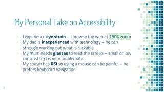 My Personal Take on Accessibility
▪ I experience eye strain – I browse the web at 150% zoom
▪ My dad is inexperienced with technology – he can
struggle working out what is clickable
▪ My mum needs glasses to read the screen – small or low
contrast text is very problematic
▪ My cousin has RSI so using a mouse can be painful – he
prefers keyboard navigation
9
 