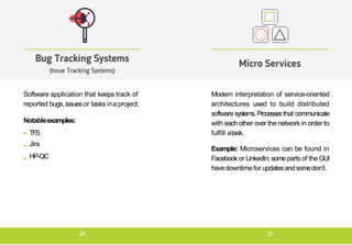 Software application that keeps track of
reported bugs, issuesor tasks ina project.
Notableexamples:
TFS
Jira
HP-QC
Bug Tracking Systems
(Issue Tracking Systems)
Modern interpretation of service-oriented
architectures used to build distributed
software systems.Processesthat communicate
with eachother over the network in order to
fulfill atask.
Example: Microservices can be found in
Facebookor LinkedIn; someparts of the GUI
havedowntimefor updatesandsomedon’t.
Micro Services
20 21
 