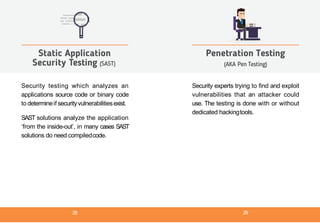 Security testing which analyzes an
applications source code or binary code
to determineif securityvulnerabilitiesexist.
SAST solutions analyze the application
‘from the inside-out’, in many cases SAST
solutions do need compiledcode.
Static Application
Security Testing (SAST)
Security experts trying to find and exploit
vulnerabilities that an attacker could
use. The testing is done with or without
dedicated hackingtools.
Penetration Testing
(AKA Pen Testing)
28 29
 