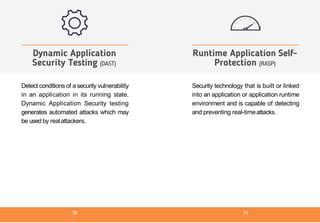 Detect conditions of a security vulnerability
in an application in its running state.
Dynamic Application Security testing
generates automated attacks which may
be used by realattackers.
Dynamic Application
Security Testing (DAST)
Security technology that is built or linked
into an application or application runtime
environment and is capable of detecting
and preventing real-timeattacks.
Runtime Application Self-
Protection (RASP)
30 31
 