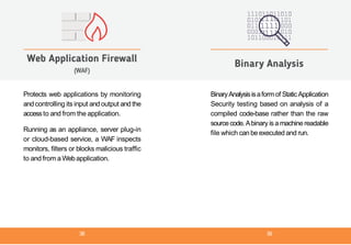Protects web applications by monitoring
and controlling its input and output and the
accessto and from the application.
Running as an appliance, server plug-in
or cloud-based service, a WAF inspects
monitors, filters or blocks malicious traffic
to and from a Webapplication.
Web Application Firewall
(WAF)
BinaryAnalysisisaformof StaticApplication
Security testing based on analysis of a
compiled code-base rather than the raw
sourcecode. Abinary is a machine readable
file which can be executed and run.
Binary Analysis
38 39
 