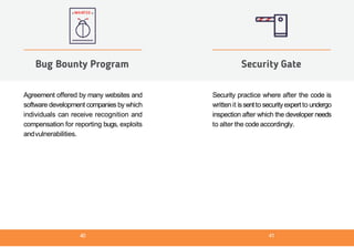 Agreement offered by many websites and
software development companies by which
individuals can receive recognition and
compensation for reporting bugs, exploits
andvulnerabilities.
Bug Bounty Program
Security practice where after the code is
written it issentto securityexpert to undergo
inspection after which the developer needs
to alter the code accordingly.
Security Gate
40 41
 