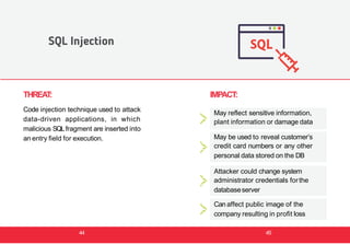 THREAT:
Code injection technique used to attack
data-driven applications, in which
malicious SQLfragment are inserted into
an entry field for execution.
SQL Injection
IMPACT:
May reflect sensitive information,
plant information or damage data
May be used to reveal customer’s
credit card numbers or any other
personal data stored on the DB
Attacker could change system
administrator credentials forthe
databaseserver
Can affect public image of the
company resulting in profit loss
44 45
 