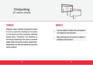 THREAT:
Attacker uses multiple transparent layers
to trick a user into clicking on a button
or link that is not the originally intended
target area. Therefore, the attacker is
rerouting (hijacking) the user to another
page, likely owned by another application.
Keystrokes can also be hijacked using the
samemethod.
Clickjacking
(UI redress attack)
IMPACT:
Can be used to utilize the computer's
microphone andcamera
May activate print screen to capture
sensitiveinformation
48 49
 