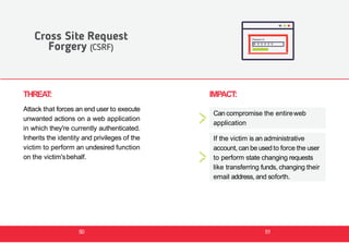 THREAT:
Attack that forces an end user to execute
unwanted actions on a web application
in which they're currently authenticated.
Inherits the identity and privileges of the
victim to perform an undesired function
on the victim'sbehalf.
Cross Site Request
Forgery (CSRF)
IMPACT:
If the victim is an administrative
account, can be usedto force the user
to perform state changing requests
like transferring funds, changing their
email address, and soforth.
Can compromise the entireweb
application
50 51
 