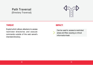 THREAT:
Exploit which allows attackers to access
restricted directories and execute
commands outside of the web server's
intendeddirectory.
Path Traversal
(Directory Traversal)
IMPACT:
Can be used to access to restricted
areas and files causing a critical
information leak
52 53
 
