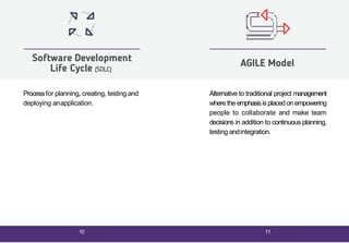 Processfor planning, creating, testing and
deploying anapplication.
Software Development
Life Cycle (SDLC)
Alternative to traditional project management
wherethe emphasisisplaced onempowering
people to collaborate and make team
decisions in addition to continuous planning,
testing andintegration.
AGILE Model
10 11
 