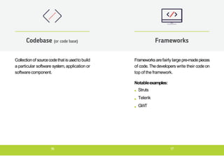 Collectionof sourcecodethat isusedto build
a particular software system, application or
softwarecomponent.
Codebase (or code base)
Frameworksarefairly largepre-madepieces
of code. Thedevelopers write their code on
top of the framework.
Notableexamples:
Struts
Telerik
GWT
Frameworks
16 17
 