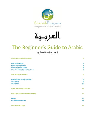 ‫اﻟﻌﺮﺑ‬‫ـ‬‫ـ‬‫ـ‬‫ـ‬‫ﻴﺔ‬
The Beginner’s Guide to Arabic
GUIDE TO STUDYING ARABIC 2
WHY STUDY ARABIC 2
HOW TO STUDY ARABIC 3
WHERE TO STUDY ARABIC 4
WHAT YOU NEED BEFORE YOU START 4
THE ARABIC ALPHABET 5
INTRODUCTION TO THE ALPHABET 5
THE LETTERS 6
THE VOWELS 11
SOME BASIC VOCABULARY 13
RESOURCES FOR LEARNING ARABIC 17
ONLINE 17
RECOMMENDED BOOKS 18
OUR NEWSLETTERS 19
by Mohtanick Jamil
 