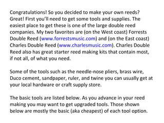 Congratulations! So you decided to make your own reeds? Great! First you’ll need to get some tools and supplies. The easiest place to get these is one of the large double reed companies. My two favorites are (on the West coast) Forrests Double Reed ( www.forrestsmusic.com ) and (on the East coast) Charles Double Reed ( www.charlesmusic.com ). Charles Double Reed also has great starter reed making kits that contain most, if not all, of what you need. Some of the tools such as the needle-nose pliers, brass wire, Duco cement, sandpaper, ruler, and twine you can usually get at your local hardware or craft supply store. The basic tools are listed below. As you advance in your reed making you may want to get upgraded tools. Those shown below are mostly the basic (aka cheapest) of each tool option.  