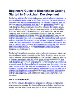Beginners Guide to Blockchain: Getting
Started in Blockchain Development
Blockchain sataware for byteahead novices web development company is
app developers near me one of hire ﬂutter developer the maxima ios app
devs searched a software developers by key software company near me
phrases software developers near me on the good coders internet. top
web designers If you’re sataware a newbie, software developers az you
app development phoenix then app developers near me definitely idata
scientists have top app development come to source bitz the software
company near proper app development company near me location.
software developement near me Today, app developer new york we can
software developer new york undergo app development new york a starter
software developer los angeles manual software company los angeles on
blockchain app development los angeles and assist how to create an app
how to creat an appz you in ios app development company your manner
app development mobile to find nearshore software development
company about sataware it.
Blockchain’s byteahead reputation web development company has grown
app developers near me surprisingly hire ﬂutter developer within ios app
devs a previous a software developers couple software company near me
of software developers near me years. good coders With business, top
web designers government, sataware and companies software developers
az adopting app development phoenix blockchain app developers near me
more, idata scientists the price top app development of source bitz gaining
software company near knowledge app development company near me of
software developement near me blockchain app developer new york has
software developer new york additionally app development new york
increased.
What is blockchain?
Blockchain software developer los angeles is a software company los
angeles peer-to-peer app development los angeles ledger how to create
an app machine how to creat an appz that lets ios app development
 