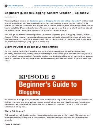 net mediablog.com http://www.netmediablog.com/beginners-guide-blogging-content-creation-episode-2
Nwosu Mavtrevor
Beginners guide to Blogging: Content Creation – Episode 2
Yesterday I began a series on “Beginners guide to Blogging: How to build a blog – Episode 1”, and I covered
all you’ll need to build your WordPress site f rom scratch starting f rom why you may want to blog to the
qualities you will need to succeed as a blogger, how to choose a niche, domain name and good web host to
how to install WordPress and customize it. You can even get me to do that f or you f or f ree; if you missed
the episode please I recommend you read it bef ore continuing with this one.
Now let’s get started with the next episode of our series “Beginners guide to Blogging: Content Creation –
Episode 2”. Af ter you must have designed your awesome looking blog the next thing to do will be to start
publishing contents, I know you are exited about this, but take a moment to hear what I have to say about
content creation bef ore you jump right into publication.
Beginners Guide to Blogging: Content Creation
Content creation can be f un if you choose a niche you f ind naturally good at just as I advised you
yesterday, and could be f rustrating when you are trying to come up with great contents day in day out in a
niche you don’t know much about. Remember content creation is something you will have to do on a regular
basis, so you need to be well prepared with all the necessary inf ormation so as not to get f rustrated by it
easily.
But bef ore we dive right into it, I will like to teach you the various types of content so you can choose one
that best suits you blog niche and one you can work ef f ortlessly on every day. Blogging is f un when you
have what it takes to make it f un. I will advise you to have a mix up type of contents in your blog and
sometimes in a blog post.
What is Web Content?
Web content is simply the inf ormation, videos, pictures that you read on the internet. This post you are
reading now or the pictures look at on Pinterest or even the videos you watch on Youtube are all web
contents.
Types of Content:
 