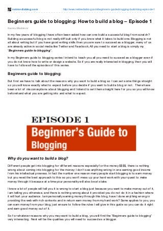 net mediablog.com http://www.netmediablog.com/beginners-guide-blogging-build-blog-episode-1
Nwosu Mavtrevor
Beginners guide to blogging: How to build a blog – Episode 1
In my f ew years of blogging I have of ten been asked how can one build a successf ul blog f rom scratch?
Building a successf ul blog is not really dif f icult only if you know what it takes to build one. Blogging is not
all about writing but if you have good writing skills then you are sure to succeed as a blogger, many of us
are already active in social media like Twitter and Facebook. All you need to start a blog is simply my
“Beginners guide to blogging”.
In my Beginners guide to blogging series I intend to teach you all you need to succeed as a blogger even if
you do not know how to write or design a website. So if you are really interested in blogging, then you will
have to f ollow all the episodes of this series.
Beginners guide to blogging:
But f irst we have to talk about the reasons why you want to build a blog so I can set some things straight
so you will know exactly what to expect bef ore you decide if you want to build a blog or not. There have
been a lot of misconceptions about blogging and I intend to set them straight here f or you so you will know
bef orehand what you are getting into and what to expect.
Why do you want to build a blog?
Dif f erent people get into blogging f or dif f erent reasons especially f or the money $$$$, there is nothing
wrong about coming into blogging f or the money; I don’t see anything wrong in one earning good income
f rom his intellectual prowess. In f act the number one reason many people start blogging is to earn money
but you need the best approach to this so you won’t mess up your hard work with your quest to make
money through it because at a time your personality will also be at stake.
I know a lot of people will tell you it is wrong to start a blog just because you want to make money out of it,
I am telling you otherwise, and there is nothing wrong about it provided you do not do it in a f ashion where
it will hurt your audience. I am personally earning money through this blog, have I done anything wrong in
providing the web with rich contents and in return earn money f rom my hard work? Same applies to you, you
can earn money f rom your blog, just ensure to f ollow the rules I will give in this guide so you can do it right
and earn good money out of it.
So f or whatever reasons why you may want to build a blog, you will f ind the “Beginners guide to blogging”
very interesting. Next will be the qualities you will need to succeed as a blogger.
 