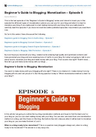 net mediablog.com http://www.netmediablog.com/beginners-guide-blogging-monetization-episode-5
Nwosu Mavtrevor
Beginner’s Guide to Blogging: Monetization – Episode 5
This is the last episode of the “Beginner’s Guide to Blogging” series and I intend to teach you in this
episode the dif f erent types of monetization options you can use f or your blog and when it is best to
monetize your blog. If you really want to start making money with your blog, then you really need to
caref ully read this episode. If you have not read the earlier published episodes I recommend you read them
now.
So f ar in this series I have discussed the f ollowing;
Beginners guide to blogging: How to build a blog – Episode 1
Beginners guide to Blogging: Content Creation – Episode 2
Beginners guide to blogging: Search Engine Optimization – Episode 3
Beginners Guide to Blogging: Web Promotion – Episode 4
By now I hope you have built your blog, created some amazing high quality and optimized contents and
have promoted your blog and now receiving tons of traf f ic to your blog. So today I am going to talk to you
about how to monetize your blog and make money with your blog. That sounds nice right? Yeah! It does…
Now let’s go and make some money with our blogs…
Beginner’s Guide to Blogging: Monetization
You want to make money with your blogging ef f orts right? There is no shame in it, I make money f rom my
blogging ef f orts and I am proud of it. But the big question today is “Which monetization method is best f or
your blog”?
In this article I am going to outline the top blog monetization methods and hope to f ind the best one f or
your blog so you too can start making money with your blog. You can also use more than one monetization
method on a blog, just like I have on this blog. But bef ore then let’s discuss when it will be best to monetize
your blog so you can make the best of out it.
When is a blog ready to be monetized? This is a question many bloggers always ask, when is a blog
ready to be monetized? The answer is a very easy one;
 