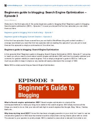 net mediablog.com http://www.netmediablog.com/beginners-guide-blogging-search-engine-optimization-episode-3
Nwosu Mavtrevor
Beginners guide to blogging: Search Engine Optimization –
Episode 3
Welcome to the third episode of the series beginners guide to blogging titled “Beginners guide to blogging:
Search engine optimization (SEO) – Episode 3” in case you missed the f irst two episodes you can check
them out here;
Beginners guide to blogging: How to build a blog – Episode 1
Beginners guide to Blogging: Content Creation – Episode 2
In the f irst two episodes I have covered how you can build a WordPress blog and content creation, I
strongly recommend you read the f irst two episodes bef ore reading this episode if you are yet to read
them as this episode is simply a continuation of the other two.
Beginners guide to blogging: Search Engine Optimization
In this episode titled “Beginners guide to blogging: Search Engine Optimization (SEO) -Episode 3” I am going
to teach you all you need to know about search engine optimization SEO and how to properly optimize your
contents f or greater visibility in search engines. This is simply a beginner’s guide to SEO so I will try as
much as possible to keep it simple so any newbie will easily understand the concept of SEO.
Note: SEO is simply same thing as Search Engine Optimization
What is Search engine optimization SEO? Search engine optimization is simply all the
techniques/methods to make your blog more visible in the search engines. SEO simply involves all the
things you need to do so that your site will rank high in search engines like Google, Bing, Yahoo, Yandex,
Baidu etc.
Why does my blog need SEO? I know this has been a bugging question in your mind, but I want to say we
should all be gratef ul f or SEO else the internet would’ve simply been one big chaotic place with no order.
The answer to your question is pretty simple; SEO is needed to sieve what is relevant f rom what is not.
 