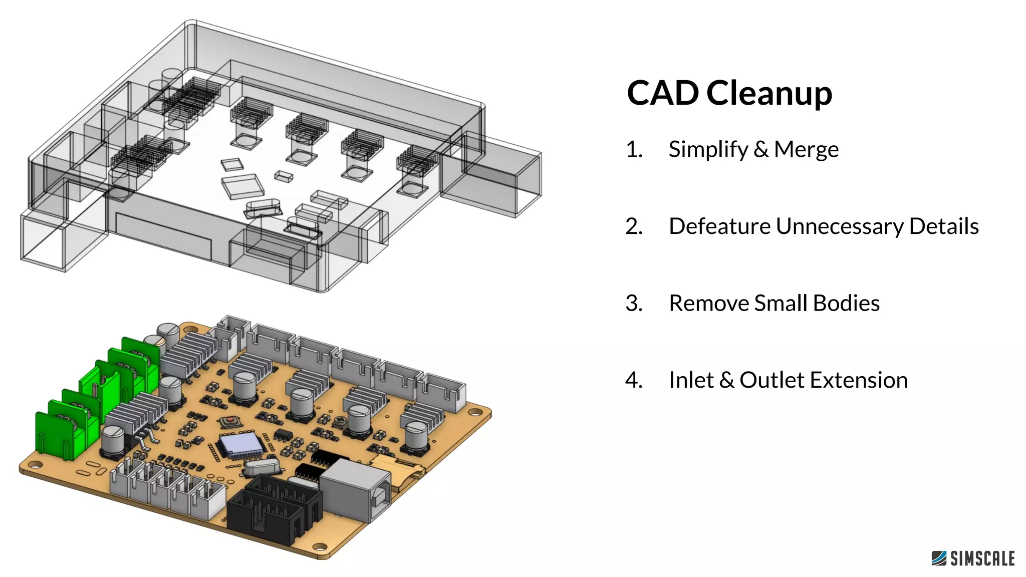 1. Simplify & Merge
2. Defeature Unnecessary Details
3. Remove Small Bodies
4. Inlet & Outlet Extension
CAD Cleanup
 