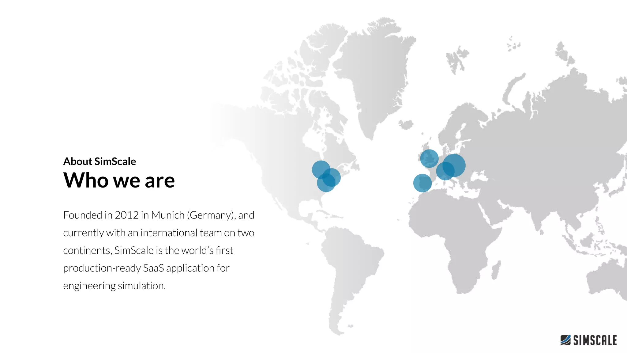 About SimScale
Who we are
Founded in 2012 in Munich (Germany), and
currently with an international team on two
continents, SimScale is the world’s ﬁrst
production-ready SaaS application for
engineering simulation.
 