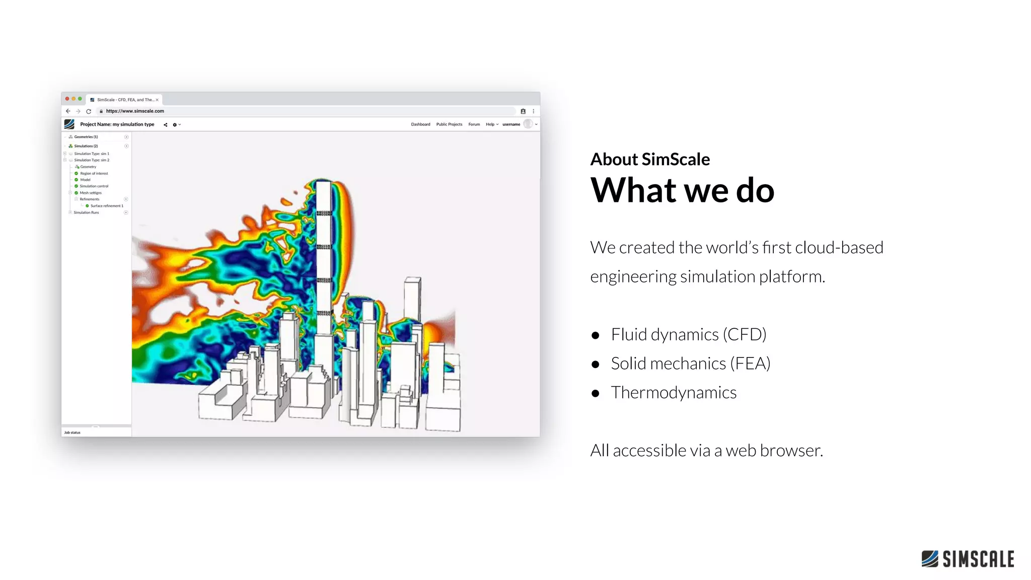 We created the world’s ﬁrst cloud-based
engineering simulation platform.
● Fluid dynamics (CFD)
● Solid mechanics (FEA)
● Thermodynamics
All accessible via a web browser.
About SimScale
What we do
 