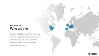 About SimScale
Who we are
Founded in 2012 in Munich (Germany), and
currently with an international team on two
continents, SimScale is the world’s ﬁrst
production-ready SaaS application for
engineering simulation.
 