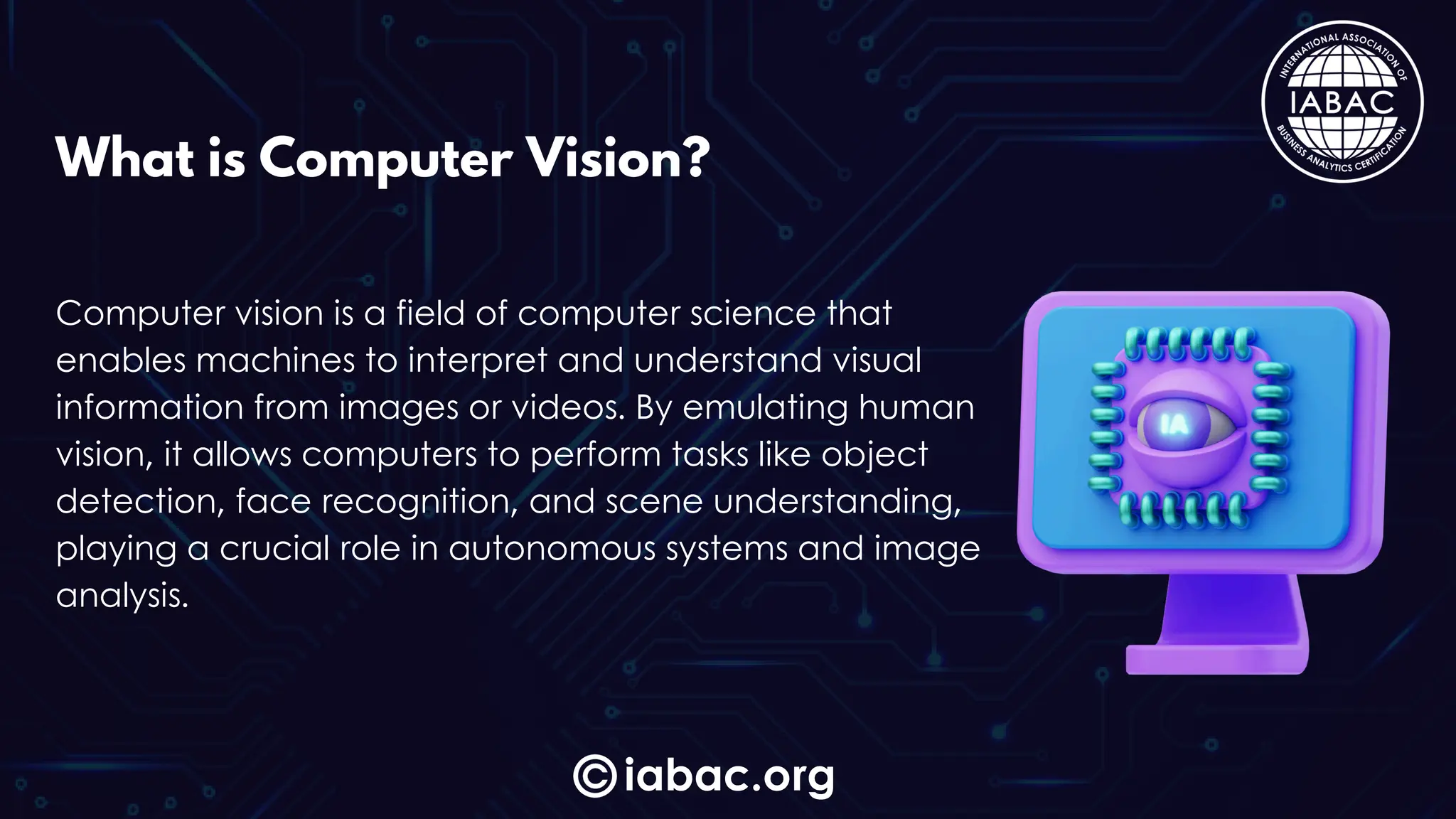 iabac.org
What is Computer Vision?
Computer vision is a field of computer science that
enables machines to interpret and understand visual
information from images or videos. By emulating human
vision, it allows computers to perform tasks like object
detection, face recognition, and scene understanding,
playing a crucial role in autonomous systems and image
analysis.
 