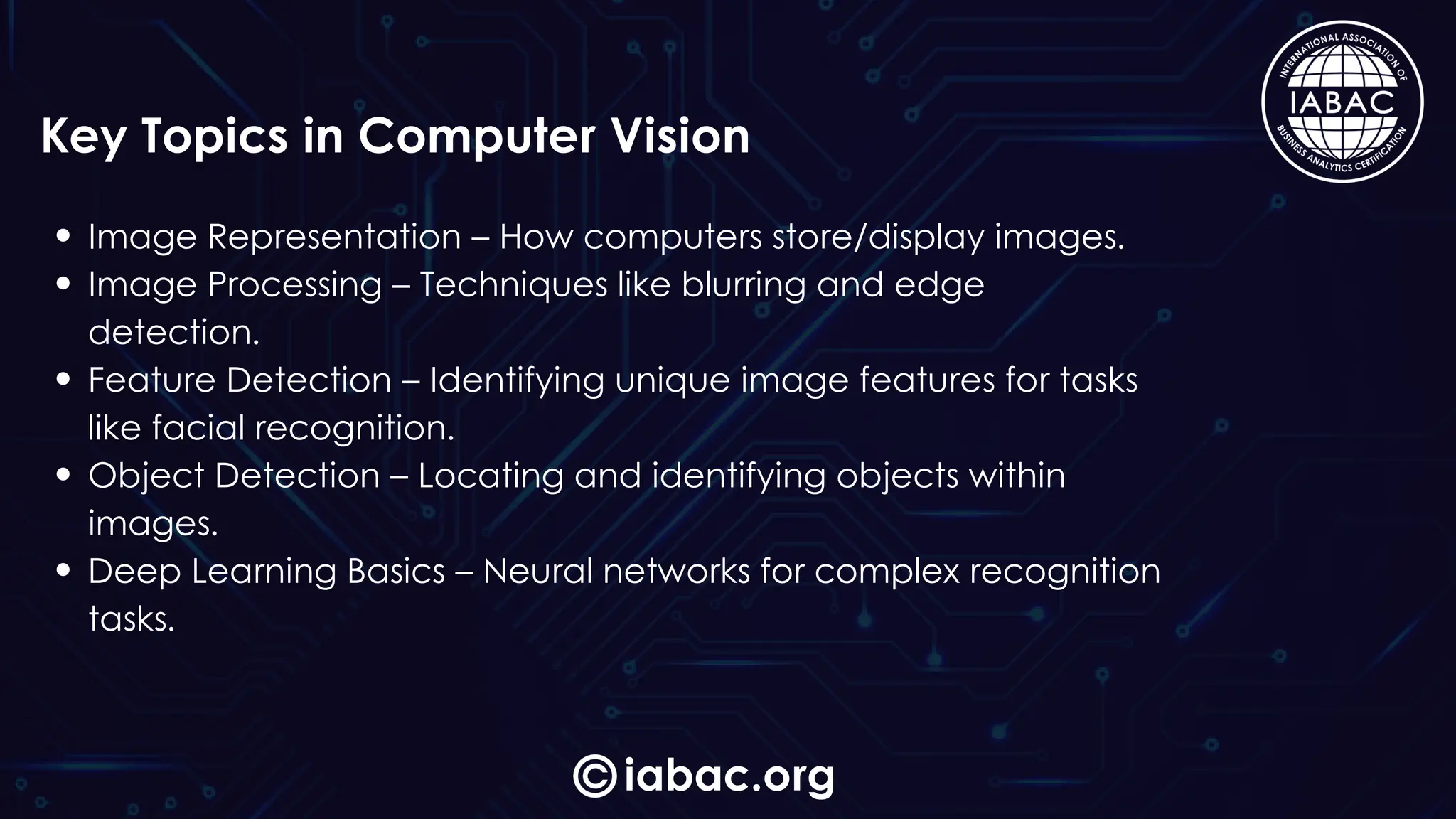 iabac.org
Key Topics in Computer Vision
Image Representation – How computers store/display images.
Image Processing – Techniques like blurring and edge
detection.
Feature Detection – Identifying unique image features for tasks
like facial recognition.
Object Detection – Locating and identifying objects within
images.
Deep Learning Basics – Neural networks for complex recognition
tasks.
 
