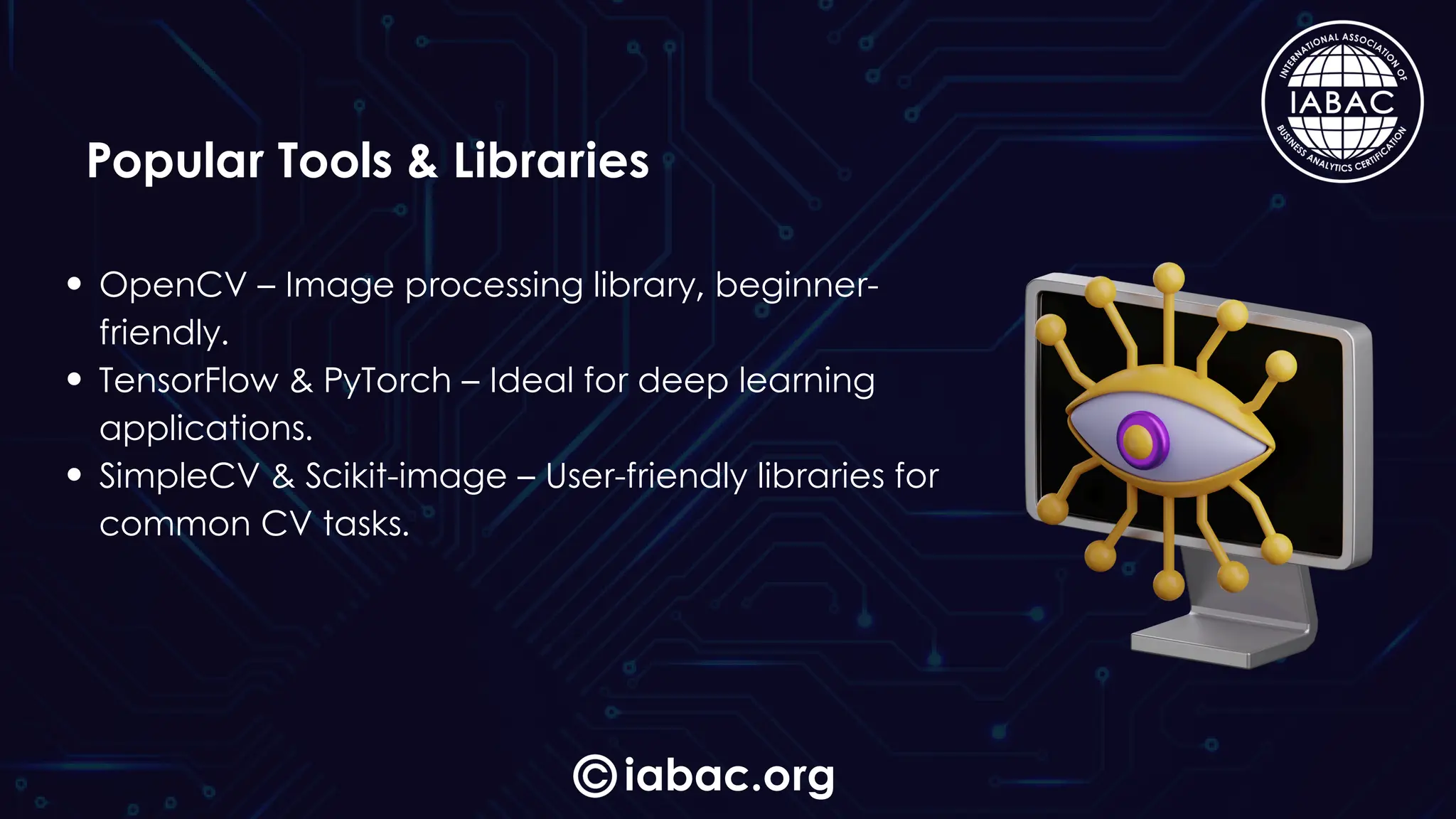 iabac.org
Popular Tools & Libraries
OpenCV – Image processing library, beginner-
friendly.
TensorFlow & PyTorch – Ideal for deep learning
applications.
SimpleCV & Scikit-image – User-friendly libraries for
common CV tasks.
 