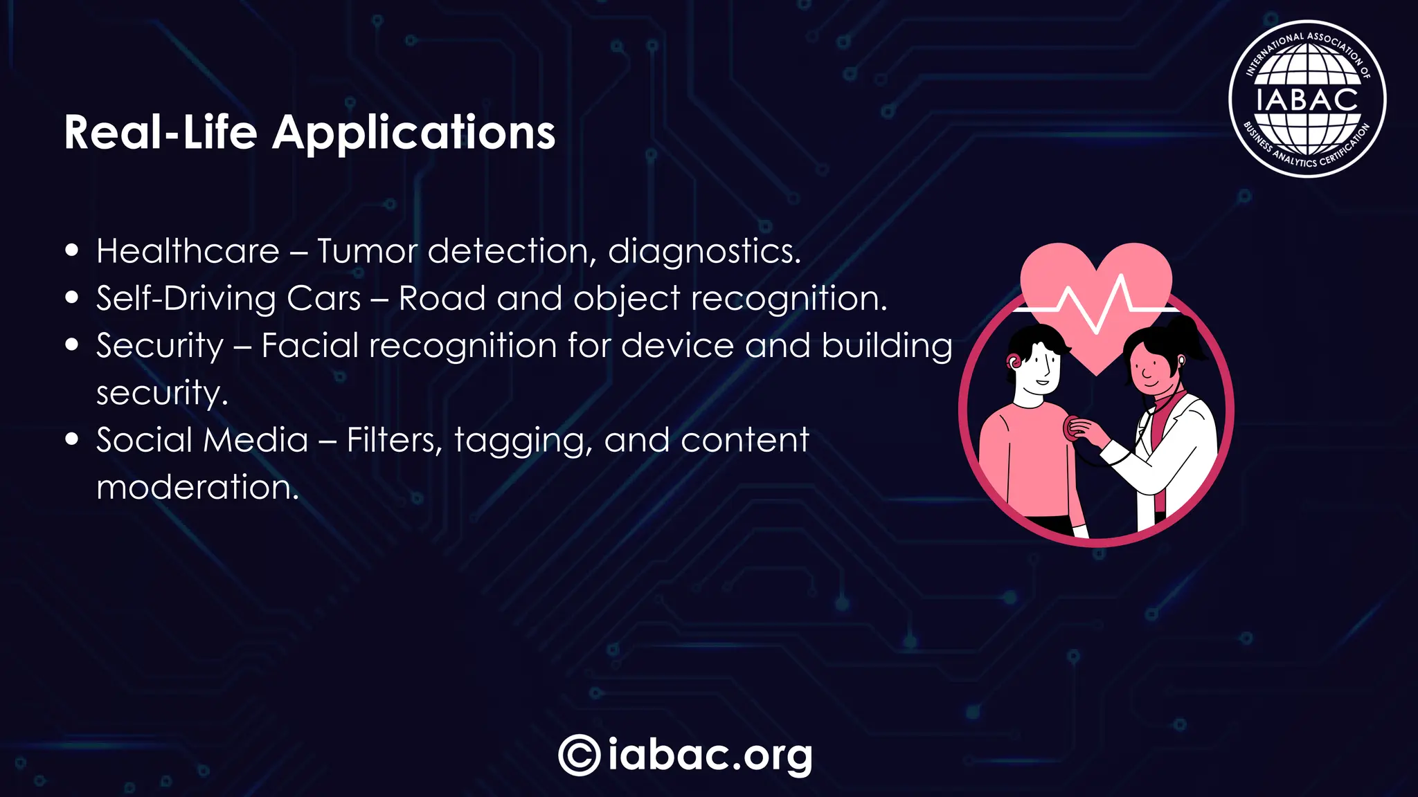 Healthcare – Tumor detection, diagnostics.
Self-Driving Cars – Road and object recognition.
Security – Facial recognition for device and building
security.
Social Media – Filters, tagging, and content
moderation.
iabac.org
Real-Life Applications
 