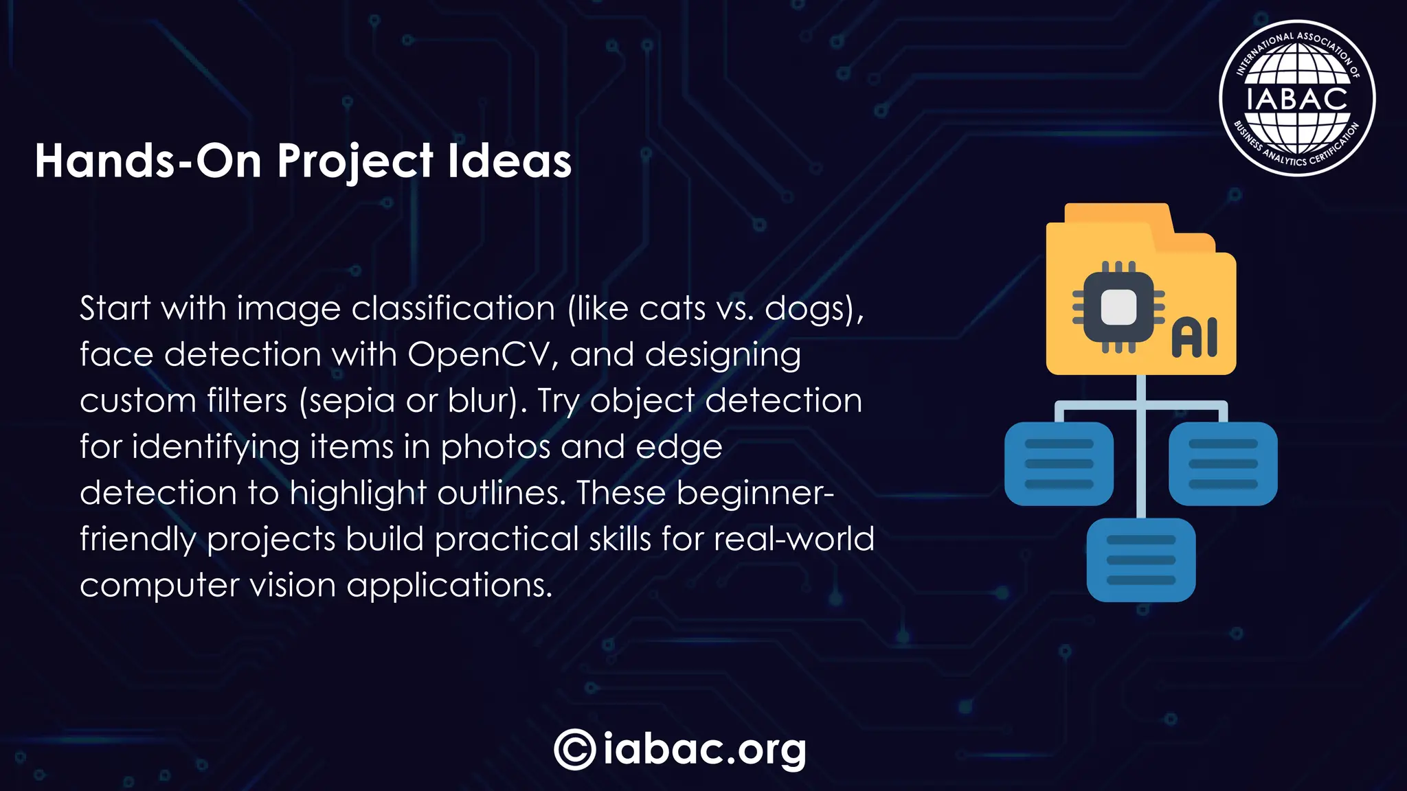 Start with image classification (like cats vs. dogs),
face detection with OpenCV, and designing
custom filters (sepia or blur). Try object detection
for identifying items in photos and edge
detection to highlight outlines. These beginner-
friendly projects build practical skills for real-world
computer vision applications.
iabac.org
Hands-On Project Ideas
 