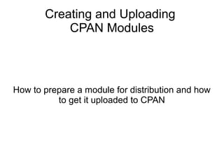 Creating and Uploading
CPAN Modules
How to prepare a module for distribution and how
to get it uploaded to CPAN
 