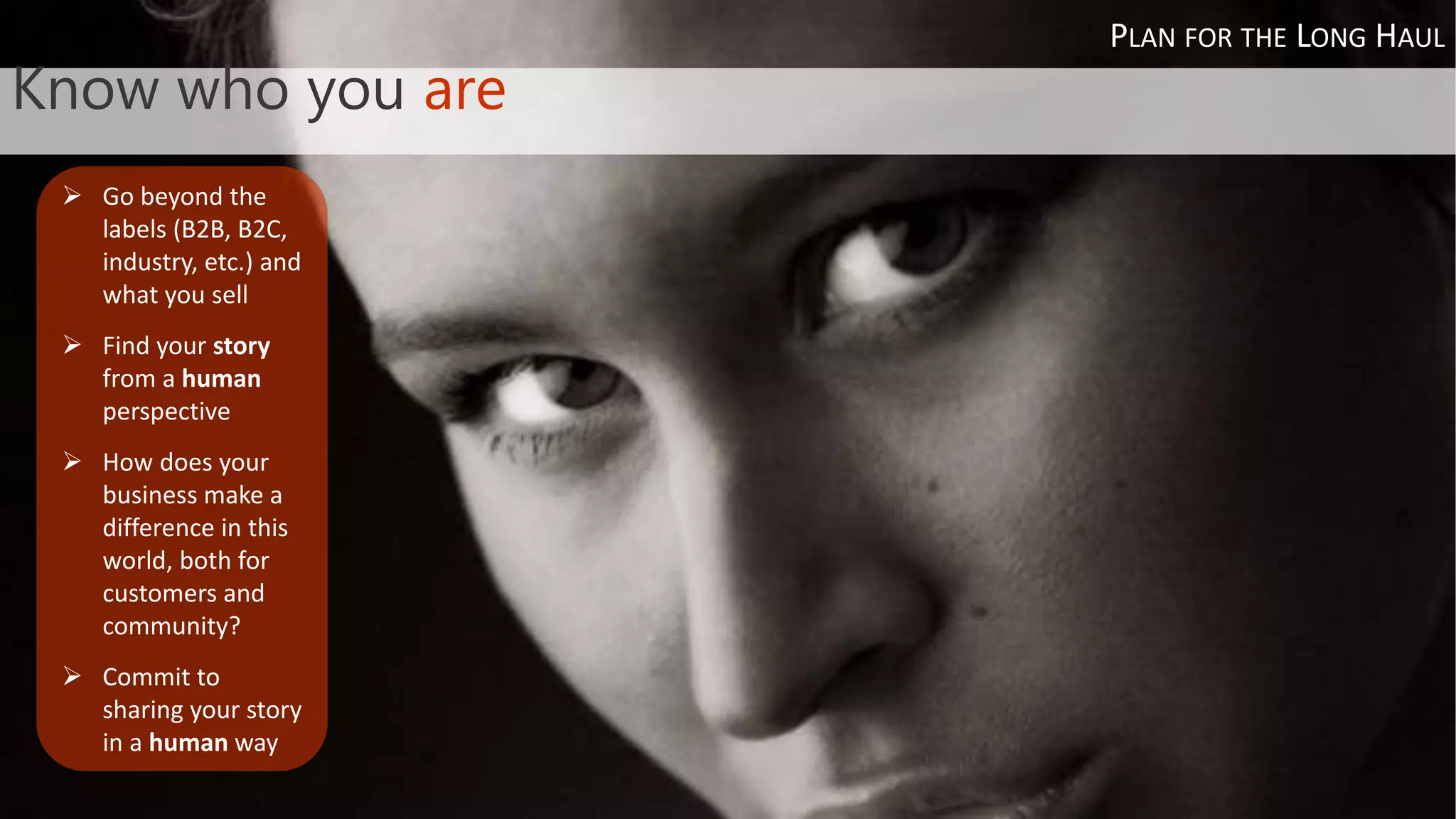 Know who you are
 Go beyond the
labels (B2B, B2C,
industry, etc.) and
what you sell
 Find your story
from a human
perspective
 How does your
business make a
difference in this
world, both for
customers and
community?
 Commit to
sharing your story
in a human way
PLAN FOR THE LONG HAUL
 