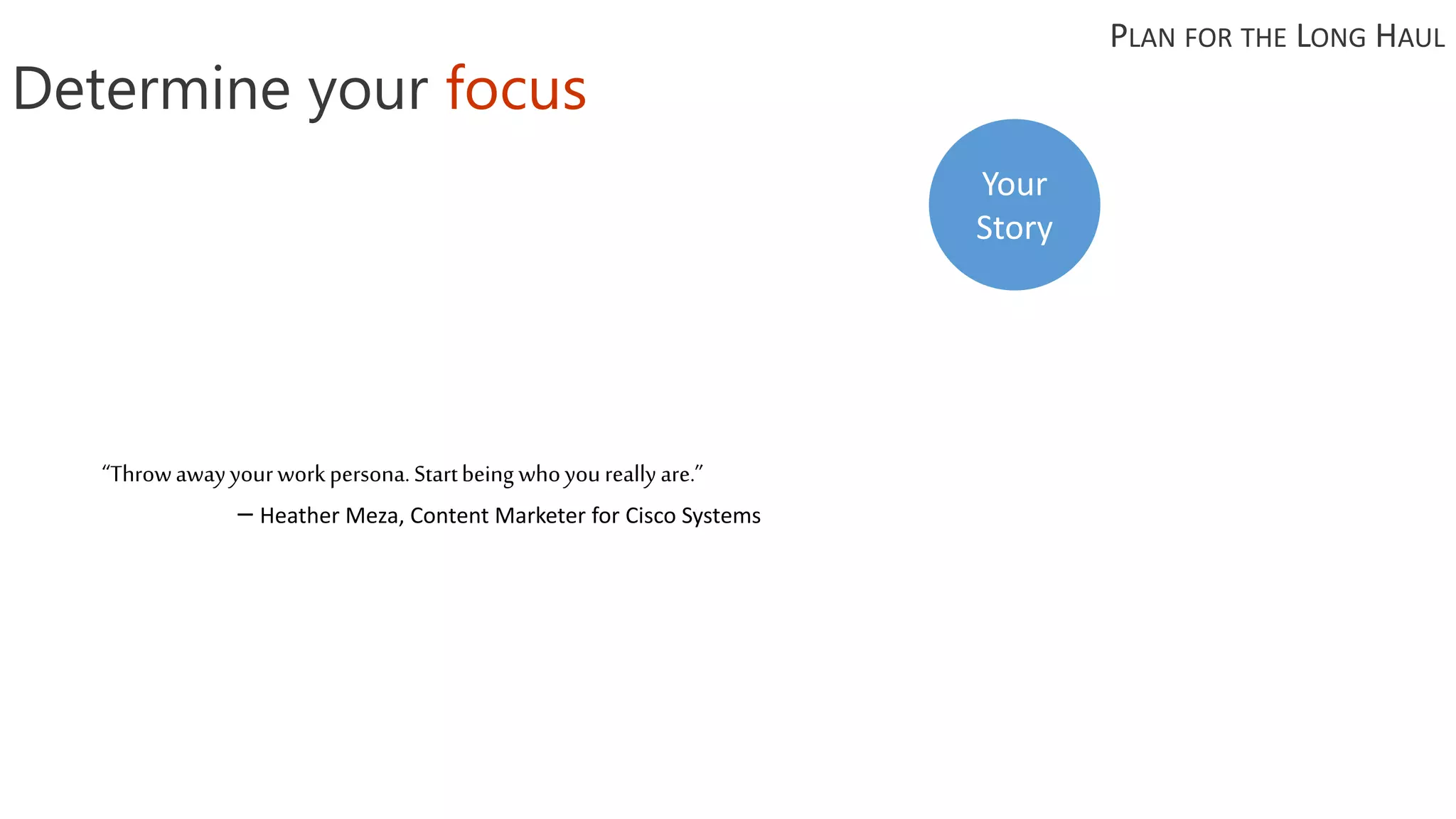 “Throwawayyourworkpersona.Startbeing whoyoureallyare.”
– Heather Meza, Content Marketer for Cisco Systems
Determine your focus
PLAN FOR THE LONG HAUL
Your
Story
 