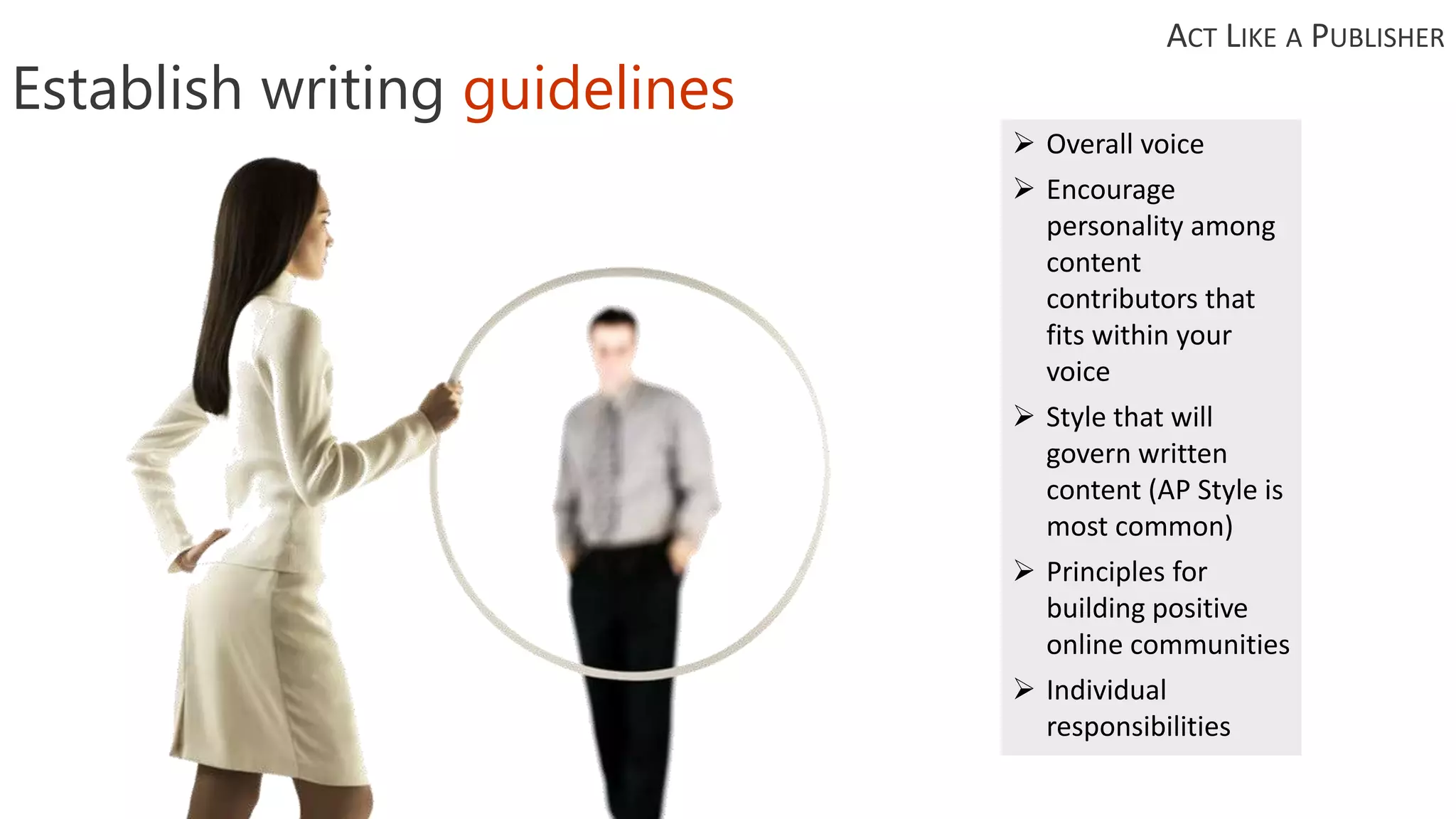Establish writing guidelines
 Overall voice
 Encourage
personality among
content
contributors that
fits within your
voice
 Style that will
govern written
content (AP Style is
most common)
 Principles for
building positive
online communities
 Individual
responsibilities
ACT LIKE A PUBLISHER
 