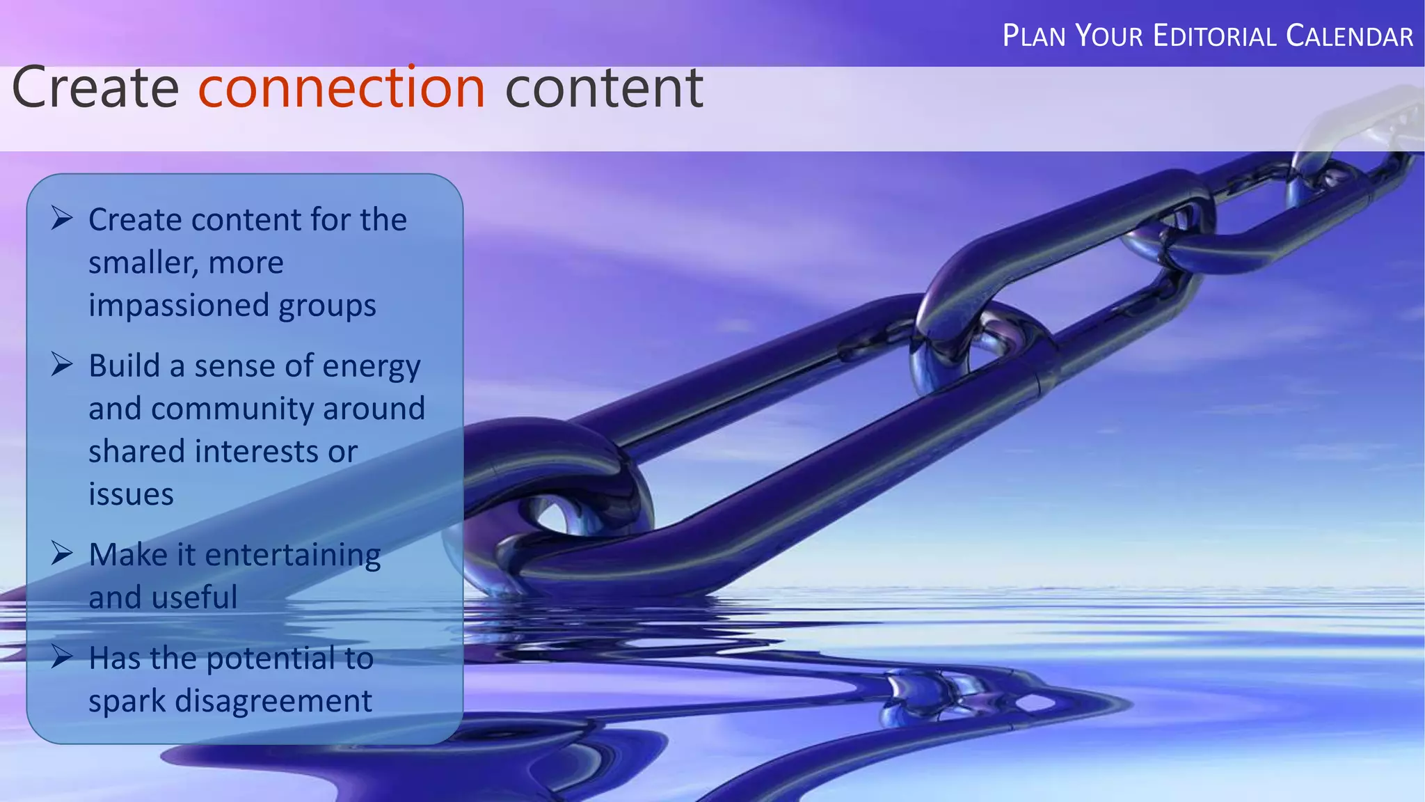 Create connection content
PLAN YOUR EDITORIAL CALENDAR
 Create content for the
smaller, more
impassioned groups
 Build a sense of energy
and community around
shared interests or
issues
 Make it entertaining
and useful
 Has the potential to
spark disagreement
 