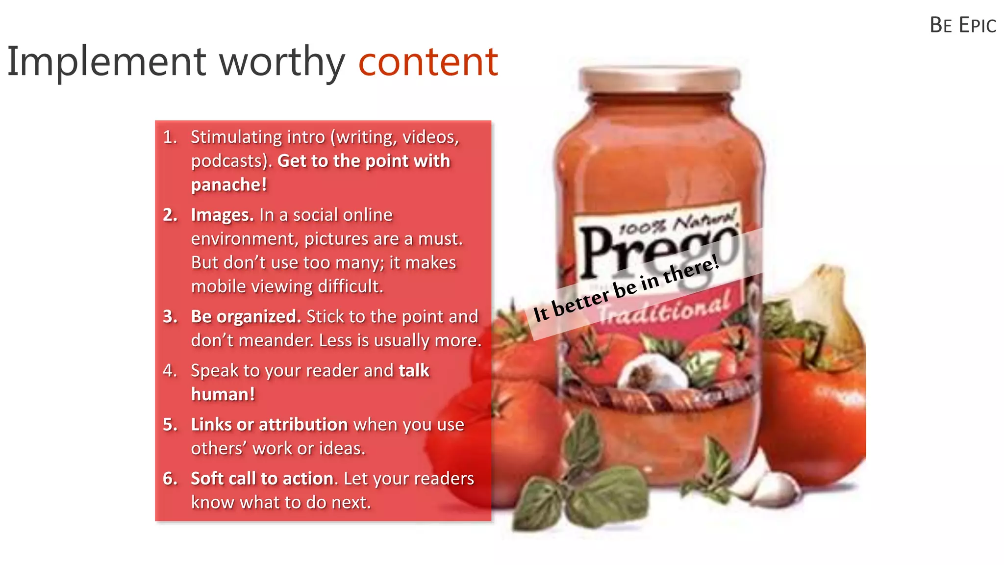 Implement worthy content
1. Stimulating intro (writing, videos,
podcasts). Get to the point with
panache!
2. Images. In a social online
environment, pictures are a must.
But don’t use too many; it makes
mobile viewing difficult.
3. Be organized. Stick to the point and
don’t meander. Less is usually more.
4. Speak to your reader and talk
human!
5. Links or attribution when you use
others’ work or ideas.
6. Soft call to action. Let your readers
know what to do next.
BE EPIC
 