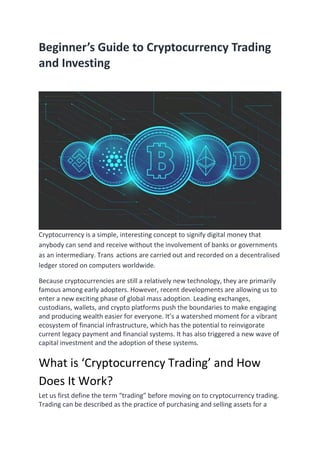 Beginner’s Guide to Cryptocurrency Trading
and Investing
Cryptocurrency is a simple, interesting concept to signify digital money that
anybody can send and receive without the involvement of banks or governments
as an intermediary. Trans actions are carried out and recorded on a decentralised
ledger stored on computers worldwide.
Because cryptocurrencies are still a relatively new technology, they are primarily
famous among early adopters. However, recent developments are allowing us to
enter a new exciting phase of global mass adoption. Leading exchanges,
custodians, wallets, and crypto platforms push the boundaries to make engaging
and producing wealth easier for everyone. It’s a watershed moment for a vibrant
ecosystem of financial infrastructure, which has the potential to reinvigorate
current legacy payment and financial systems. It has also triggered a new wave of
capital investment and the adoption of these systems.
What is ‘Cryptocurrency Trading’ and How
Does It Work?
Let us first define the term “trading” before moving on to cryptocurrency trading.
Trading can be described as the practice of purchasing and selling assets for a
 