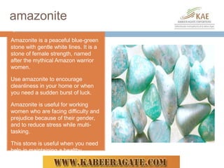 amazonite
Amazonite is a peaceful blue-green
stone with gentle white lines. It is a
stone of female strength, named
after the mythical Amazon warrior
women.
Use amazonite to encourage
cleanliness in your home or when
you need a sudden burst of luck.
Amazonite is useful for working
women who are facing difficulty and
prejudice because of their gender,
and to reduce stress while multi-
tasking.
This stone is useful when you need
help in maintaining a healthy
lifestyle.
 