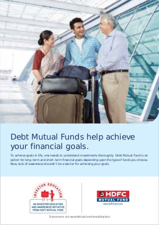 Debt Mutual Funds help achieve
your financial goals.
To achieve goals in life, one needs to understand investments thoroughly. Debt Mutual Fund is an
option for long-term and short-term financial goals depending upon the type of funds you choose.
Now, lack of awareness shouldn’t be a barrier for achieving your goals.
To know more, visit www.hdfcfund.com/InvestorEducation
 