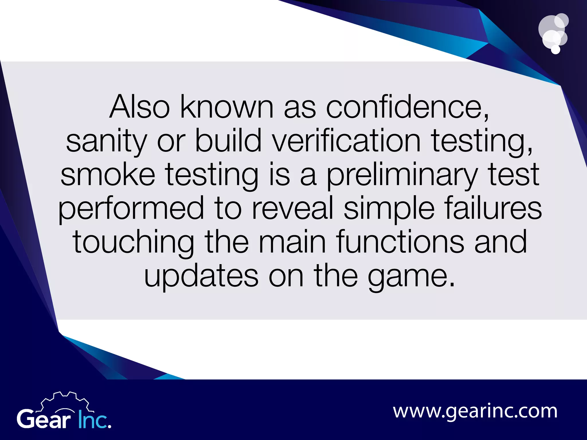 Also known as confidence,
sanity or build verification testing,
smoke testing is a preliminary test
performed to reveal simple failures
touching the main functions and
updates on the game.
www.gearinc.com
 