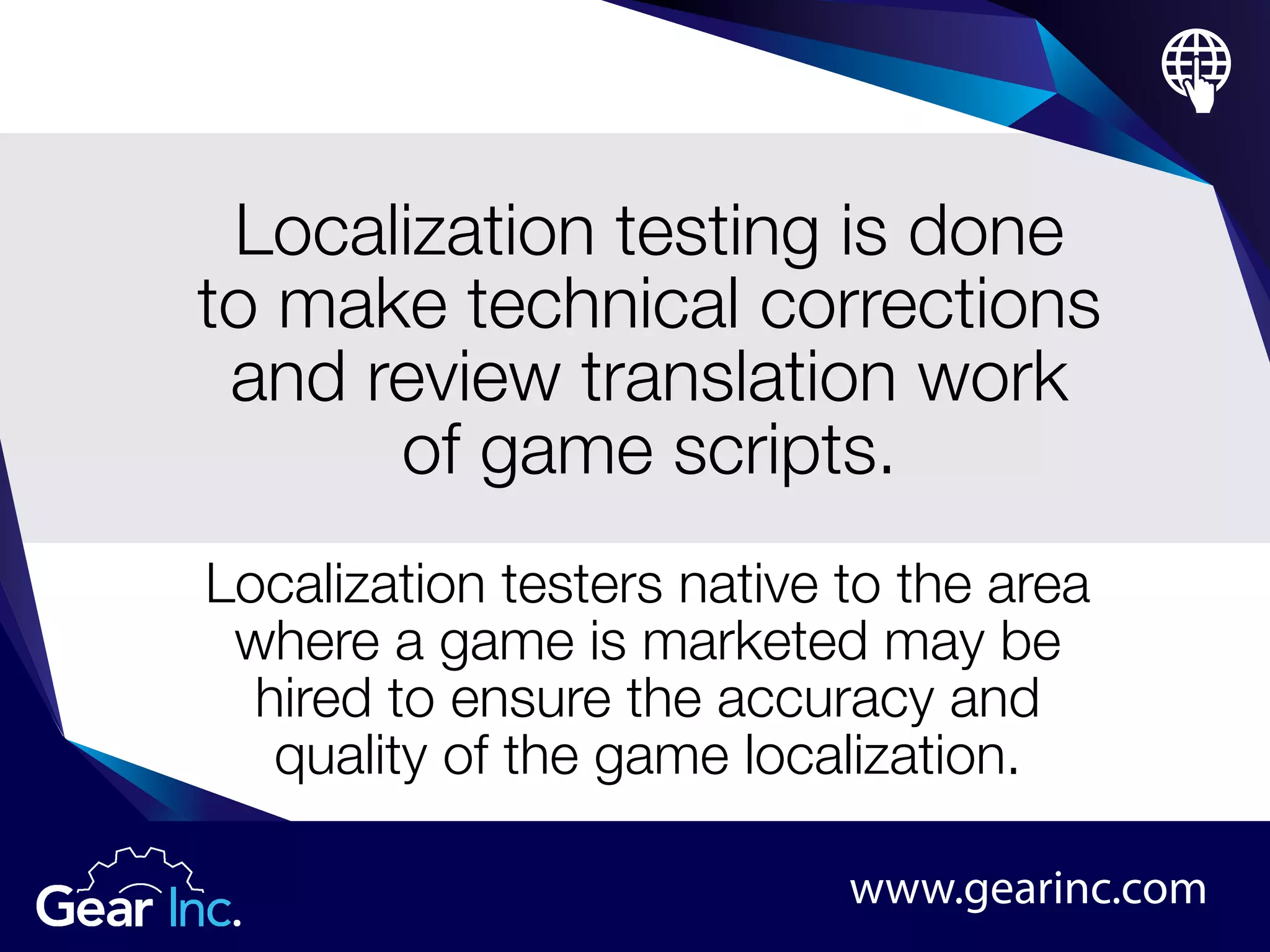 Localization testing is done
to make technical corrections
and review translation work
of game scripts.
Localization testers native to the area
where a game is marketed may be
hired to ensure the accuracy and
quality of the game localization.
www.gearinc.com
 