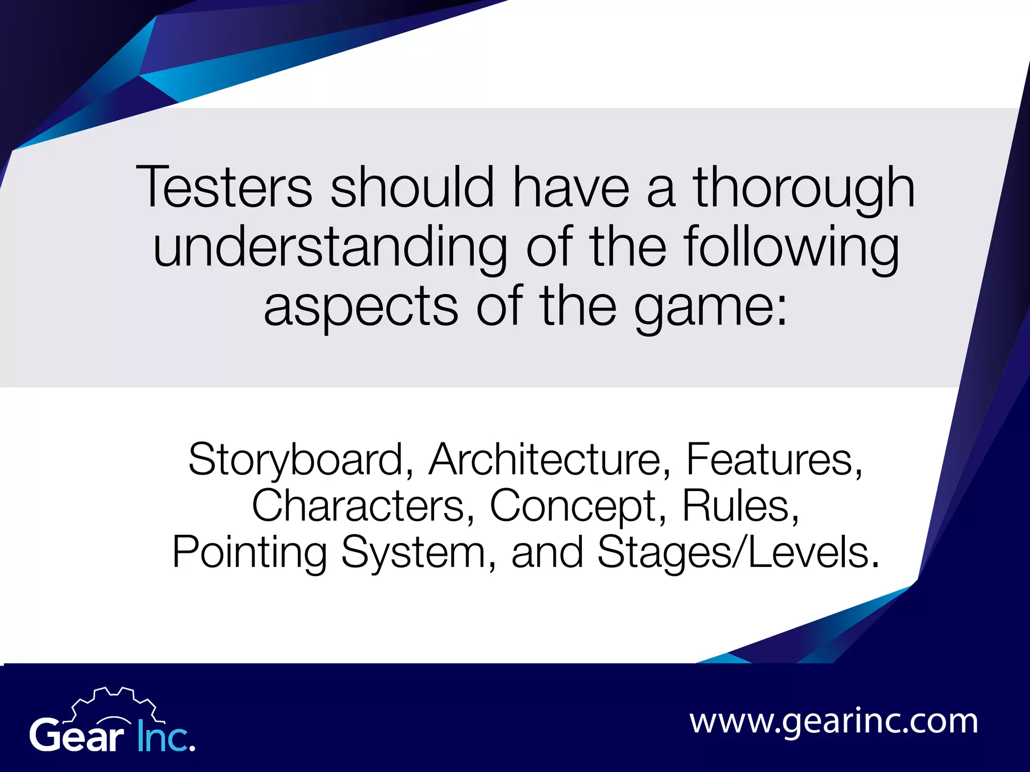 Testers should have a thorough
understanding of the following
aspects of the game:
Storyboard, Architecture, Features,
Characters, Concept, Rules,
Pointing System, and Stages/Levels.
www.gearinc.com
 