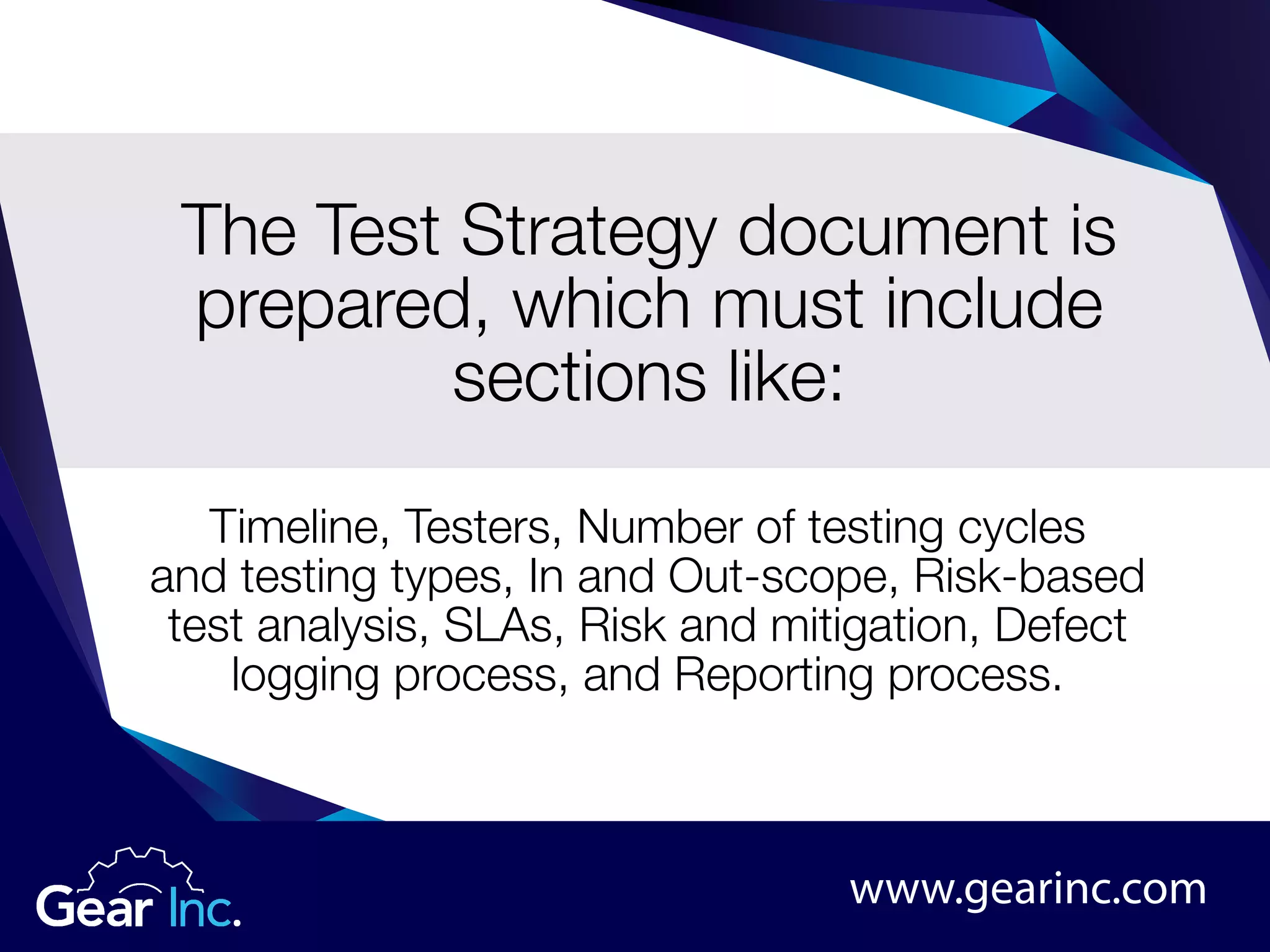 The Test Strategy document is
prepared, which must include
sections like:
Timeline, Testers, Number of testing cycles
and testing types, In and Out-scope, Risk-based
test analysis, SLAs, Risk and mitigation, Defect
logging process, and Reporting process.
www.gearinc.com
 
